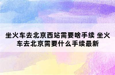 坐火车去北京西站需要啥手续 坐火车去北京需要什么手续最新